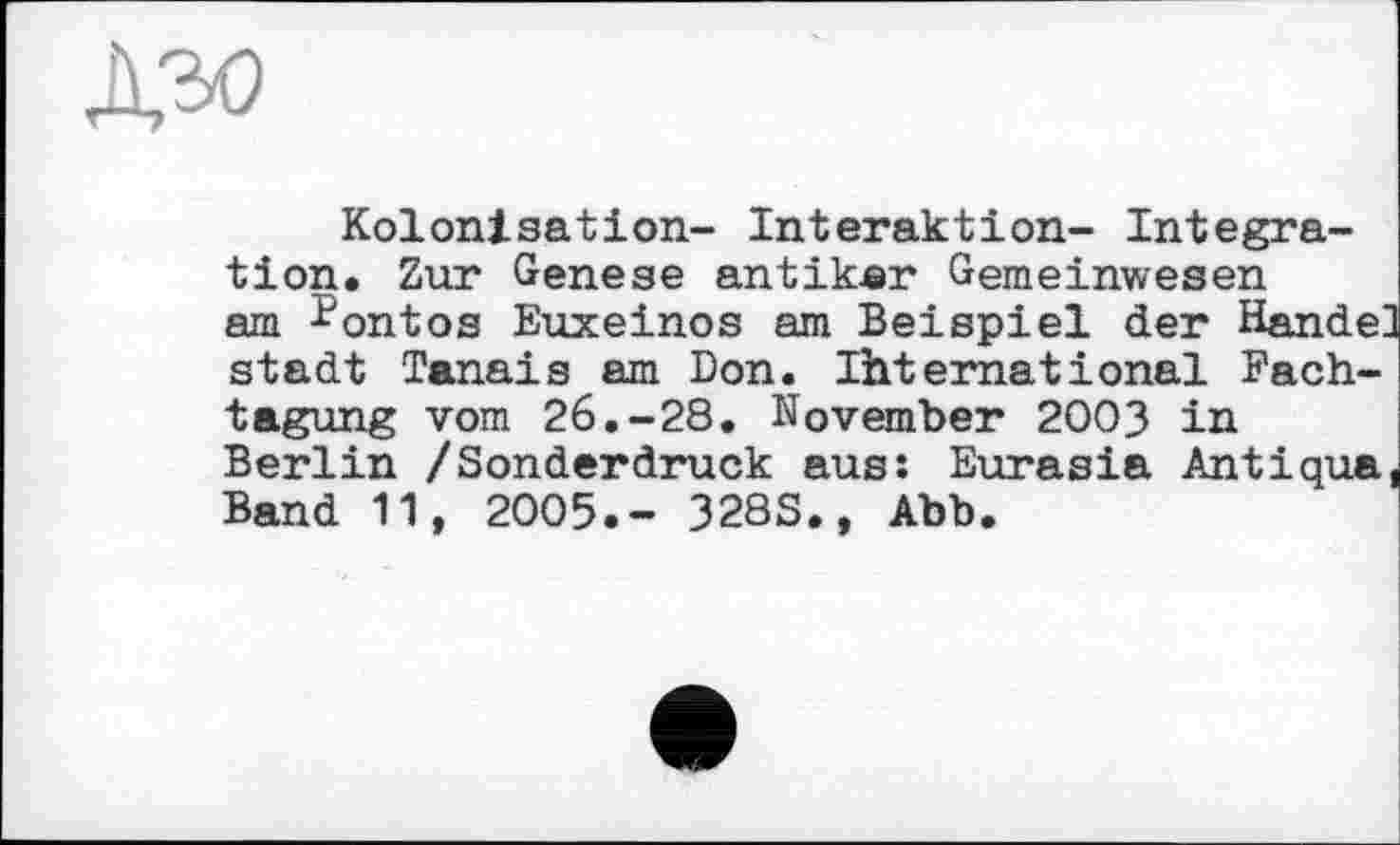 ﻿дъо
Kolonisation- Interaktion- Integration. Zur Genese antiker Gemeinwesen am Kontos Euxeinos am Beispiel der Hande: stadt Tanais am Don. Ihternational Fachtagung vom 26.-28. November 2003 in Berlin /Sonderdruck aus: Eurasia Antiqua Band 11, 2005.- 328S., Abb.